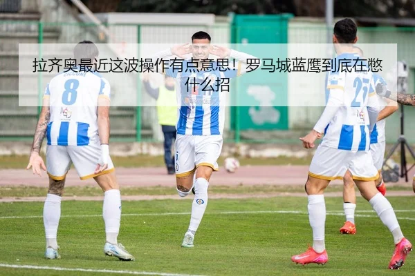 拉齐奥最近这波操作有点意思！罗马城蓝鹰到底在憋什么招