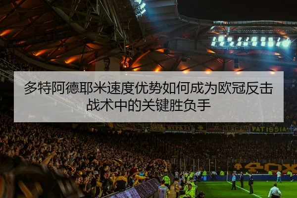 多特阿德耶米速度优势如何成为欧冠反击战术中的关键胜负手