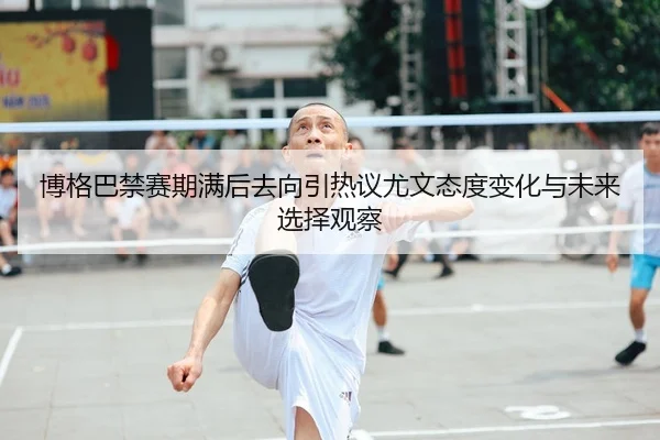 博格巴禁赛期满后去向引热议尤文态度变化与未来选择观察