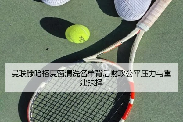 曼联滕哈格夏窗清洗名单背后财政公平压力与重建抉择