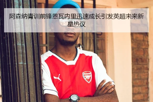 阿森纳青训前锋恩瓦内里迅速成长引发英超未来新星热议