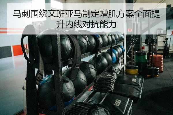 马刺围绕文班亚马制定增肌方案全面提升内线对抗能力