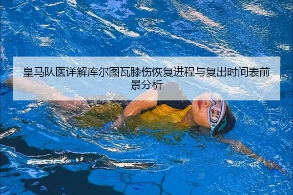 皇马队医详解库尔图瓦膝伤恢复进程与复出时间表前景分析