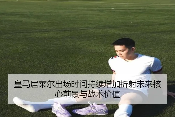 皇马居莱尔出场时间持续增加折射未来核心前景与战术价值