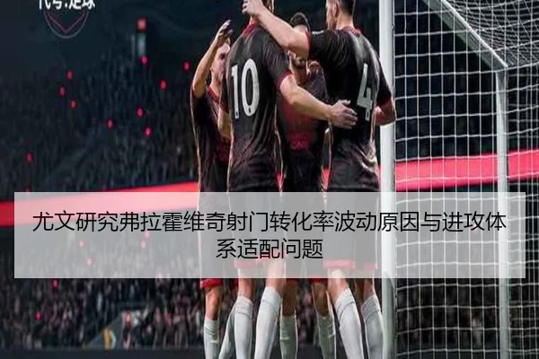 尤文研究弗拉霍维奇射门转化率波动原因与进攻体系适配问题