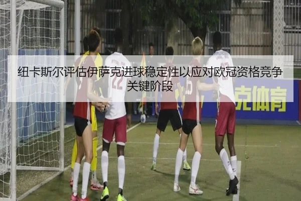 纽卡斯尔评估伊萨克进球稳定性以应对欧冠资格竞争关键阶段