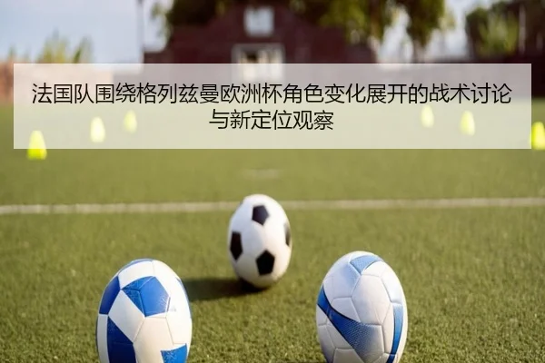 法国队围绕格列兹曼欧洲杯角色变化展开的战术讨论与新定位观察