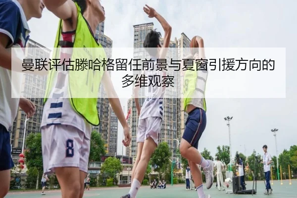 曼联评估滕哈格留任前景与夏窗引援方向的多维观察