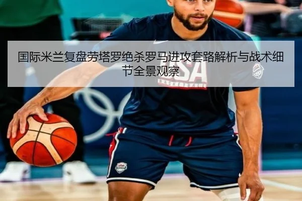 国际米兰复盘劳塔罗绝杀罗马进攻套路解析与战术细节全景观察