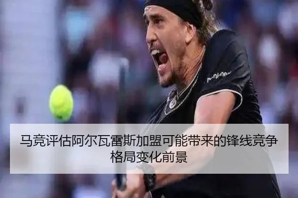 马竞评估阿尔瓦雷斯加盟可能带来的锋线竞争格局变化前景