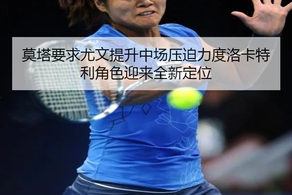 莫塔要求尤文提升中场压迫力度洛卡特利角色迎来全新定位