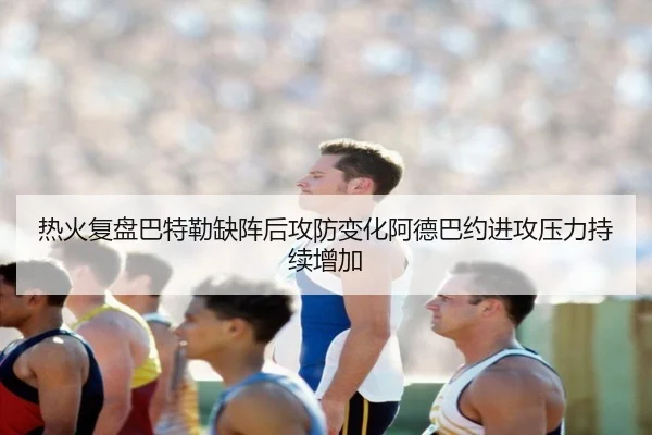 热火复盘巴特勒缺阵后攻防变化阿德巴约进攻压力持续增加