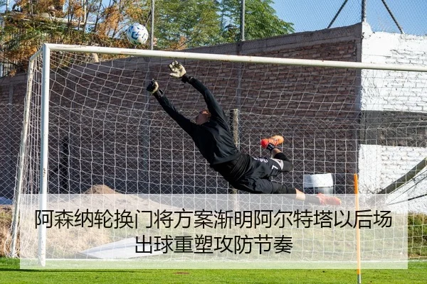 阿森纳轮换门将方案渐明阿尔特塔以后场出球重塑攻防节奏